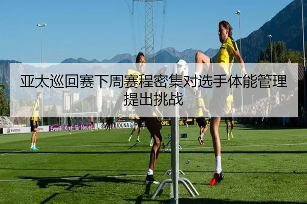亚太巡回赛下周赛程密集对选手体能管理提出挑战